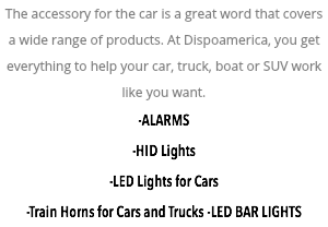 The accessory for the car is a great word that covers a wide range of products. At Dispoamerica, you get everything to help your car, truck, boat or SUV work like you want. -ALARMS -HID Lights -LED Lights for Cars -Train Horns for Cars and Trucks -LED BAR LIGHTS